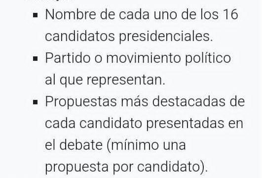 Nombre de cada uno de los 16
candidatos presidenciales. 
Partido o movimiento político 
al que representan. 
Propuestas más destacadas de 
cada candidato presentadas en 
el debate (mínimo una 
propuesta por candidato).