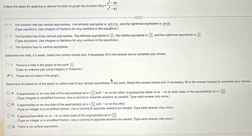 Follow the steps for graphing a rational function to graph the function H(x)= (x^2-49)/x^4-81 
T he function has two vertical asymptotes. The leftmost asymptote is x=-3 , and the nghtmost asymptote is x=3. 
(Type equations. Use integers or fractions for any numbers in the equations.)
C. The function has three vertical asymptotes. The leftmost asymptote is , the middle asymptote is □ , and the rightmost asymptote is □. 
(Type equations. Use integers or fractions for any numbers in the equations.)
D. The function has no vertical asymptote.
Determine the hole, if it exists. Select the correct choice and, if necessary, fill in the answer box to complete your choice.
A. There is a hole in the graph at the point
(Type an ordered pair using integers or fractions.)
B. There are no holes in the graph.
Determine the behavior of the graph on either side of any vertical asymptotes, if any exist. Select the correct choice and, if necessary, fill in the answer box(es) to complete your choice.
A. It approaches ∞ on one side of the asymptote(s) at x=□ and - ∞ on the other. It approaches either ∞ or - ∞ on both sides of the asymptote(s) at x=□. 
(Type integers or simplified fractions. Use a comma to separate answers as needed. Type each answer only once.)
B. It approaches ∞ on one side of the asymptote(s) at x=□ and -∞ on the other.
(Type an integer or a simplified fraction. Use a comma to separate answers as needed. Type each answer only once.)
C. It approaches either ∞ or -∞ on both sides of the asymptote(s) at x=□. 
(Type an integer or a simplified fraction. Use a comma to separate answers as needed. Type each answer only once.)
D. There is no vertical asymptote.