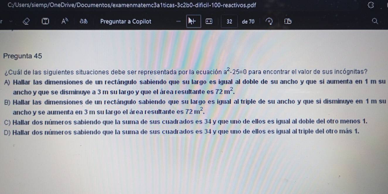 C:/Users/siemp/OneDrive/Documentos/examenmatemc3a1ticas-3c2b0-dificil-100-reactivos.pdf
A^h aあ Preguntar a Copilot 32 de 70
Pregunta 45
¿Cuál de las siguientes situaciones debe ser representada por la ecuación a^2-25=0 para encontrar el valor de sus incógnitas?
A) Hallar las dimensiones de un rectángulo sabiendo que su largo es igual al doble de su ancho y que si aumenta en 1 m su
ancho y que se disminuye a 3 m su largo y que el área resultante es 72m^2.
B) Hallar las dimensiones de un rectángulo sabiendo que su largo es igual al triple de su ancho y que si disminuye en 1 m su
ancho y se aumenta en 3 m su largo el área resultante es 72m^2.
C) Hallar dos números sabiendo que la suma de sus cuadrados es 34 y que uno de ellos es igual al doble del otro menos 1.
D) Hallar dos números sabiendo que la suma de sus cuadrados es 34 y que uno de ellos es igual al triple del otro más 1.