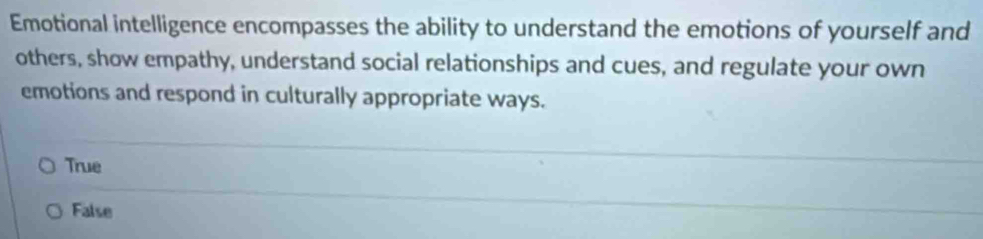 Emotional intelligence encompasses the ability to understand the emotions of yourself and
others, show empathy, understand social relationships and cues, and regulate your own
emotions and respond in culturally appropriate ways.
True
False