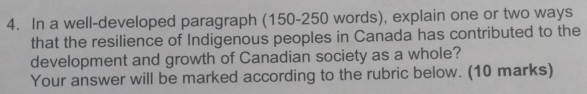 In a well-developed paragraph (150-250 words), explain one or two ways 
that the resilience of Indigenous peoples in Canada has contributed to the 
development and growth of Canadian society as a whole? 
Your answer will be marked according to the rubric below. (10 marks)