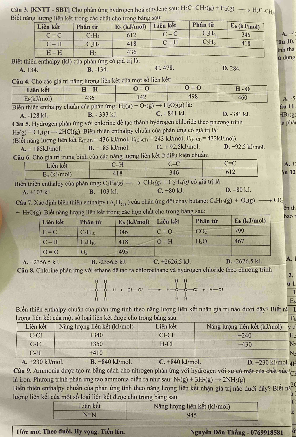 [KNTT - SBT] Cho phản ứng hydrogen hoá ethylene sau: H_2C=CH_2(g)+H_2(g) frac  H₃C CF
Biết năng lượng liên kết trong các chất cho trong bảng sau:
. -4
10.
Biết thiên enthalpy (kJ) của phản ứng có giá trị là:dụng h thàn
A. 134. B. -134. C. 478. D. 284.
Câu 4. Cho các giá trị năng lượng liên kết của một số liên kết:
5
Biến thiên enthalpy chuẩn của phản ứng: H_2(g)+O_2(g)to H_2O_2(g) là: âu 11.
A. -128 kJ. B. - 333 kJ. C. - 841 kJ. D. -381 kJ. IBr(g)
Câu 5. Hydrogen phản ứng với chlorine để tạo thành hydrogen chloride theo phương trình la phải
H_2(g)+Cl_2(g)to 2HCl(g) 0. Biến thiên enthalpy chuẩn của phản ứng có giá trị là:
Biết năng lượng liên kết E_(H-H)=436kJ/mol,E_(Cl-Cl)=243 kJ /mol, E_(H-Cl)=432kJ/mol).
A. + 185kJ/mol. B. −185 kJ/mol. C. + 92,5kJ/mol. D. −92,5 kJ/mol.
Cho giá trị trung bình của các năng lượng liên kết ở điều kiện chuẩn:
A. +
ầu 12
Biến thiên enthalpy của phản ứng: C_3H_8(g) CH_4(g)+C_2H_4(g) có giá trị là
A. +103 kJ. B. −103 kJ. C. +80 kJ. D. -80 kJ.
Câu 7. Xác định biến thiên enthalpy (△ _rH_(298)°) ) của phản ứng đốt cháy butane: C_4H_10(g)+O_2(g)to CO_2
+H_2O(g). Biết năng lượng liên kết trong các hợp chất cho trong bảng sau:
ến th
o 1
A. +2356,5 kJ. B. -2356,5 kJ. C. +2626,5 kJ. D. -2626,5 kJ.. 1
Câu 8. Chlorine phản ứng với ethane đề tạo ra chloroethane và hydrogen chloride theo phương trình
2.
H H H H
u 1
H- C1—Cl H- -Cl H—Cl
+
H H
H H
Eb
Biến thiên enthalpy chuẩn của phản ứng tính theo năng lượng liên kết nhận giá trị nào dưới đây? Biết nă I
lượng liên kết của một số loại liên kết được cho trong bảng sau. Eb
tí
2
2
2
A. +230 kJ/mol. B. −840 kJ/mol. C. +840 kJ/mol. D. −230 kJ/mol. 4H
Câu 9. Ammonia được tạo ra bằng cách cho nitrogen phản ứng với hydrogen với sự có mặt của chất xúc Cự
là iron. Phương trình phản ứng tạo ammonia diễn ra như sau: N_2(g)+3H_2(g)to 2NH_3(g)
Biến thiên enthalpy chuẩn của phản ứng tính theo năng lượng liên kết nhận giá trị nào dưới đây? Biết nă 20
lượng liên kết của một số loại liên kết được cho trong bảng sau.
u
C
c
Ước mơ. Theo đuổi. Hy vọng. Tiến lên.  Nguyễn Đôn Thắng - 0769918581 6