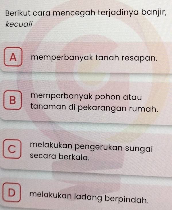 Berikut cara mencegah terjadinya banjir,
kecuali
A memperbanyak tanah resapan.
memperbanyak pohon atau
B tanaman di pekarangan rumah.
D melakukan pengerukan sungai
secara berkala.
D melakukan ladang berpindah.