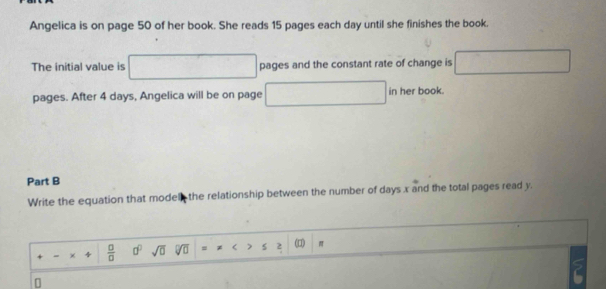 Angelica is on page 50 of her book. She reads 15 pages each day until she finishes the book. 
The initial value is □ pages and the constant rate of change is □
pages. After 4 days, Angelica will be on page □ in her book. 
Part B 
Write the equation that model the relationship between the number of days x and the total pages read y. 
- × 4  □ /□   a^0 sqrt(0) J 1 = r > s 2 () π