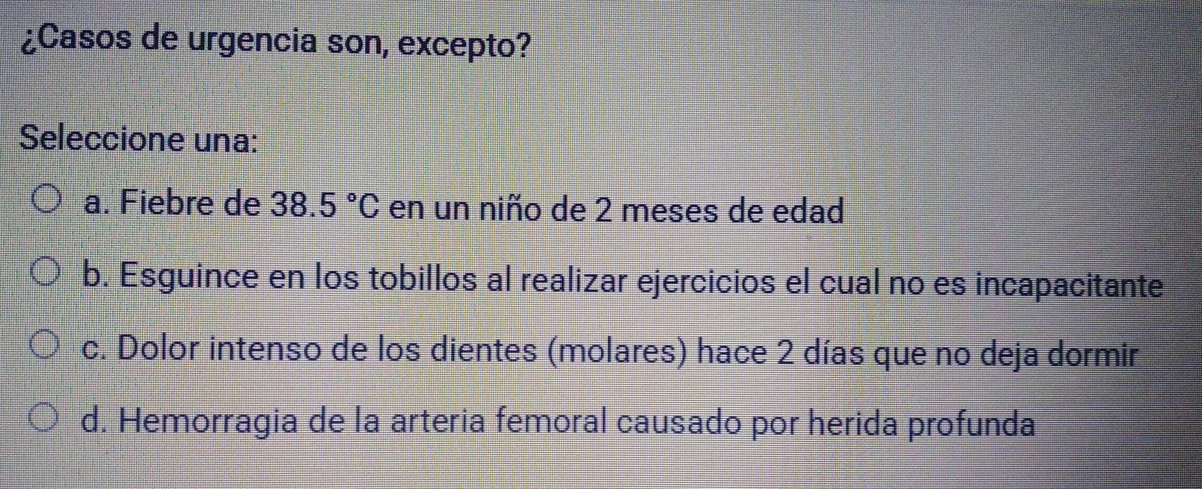 ¿Casos de urgencia son, excepto?
Seleccione una:
a. Fiebre de 38.5°C en un niño de 2 meses de edad
b. Esguince en los tobillos al realizar ejercicios el cual no es incapacitante
c. Dolor intenso de los dientes (molares) hace 2 días que no deja dormir
d. Hemorragia de la arteria femoral causado por herida profunda