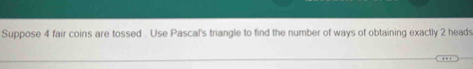 Suppose 4 fair coins are tossed . Use Pascal's triangle to find the number of ways of obtaining exactly 2 heads