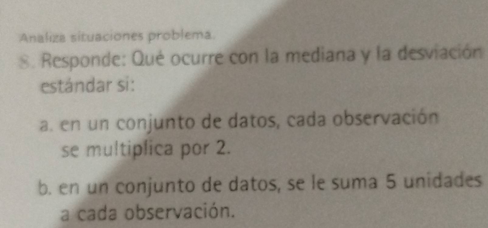 Analiza situaciones problema. 
8. Responde: Qué ocurre con la mediana y la desviación 
estándar si: 
a. en un conjunto de datos, cada observación 
se multiplica por 2. 
b. en un conjunto de datos, se le suma 5 unidades 
a cada observación.