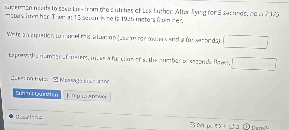 Superman needs to save Lois from the clutches of Lex Luthor. After flying for 5 seconds, he is 2375
meters from her. Then at 15 seconds he is 1925 meters from her. 
Write an equation to model this situation (use m for meters and § for seconds). 
Express the number of meters, m, as a function of 8, the number of seconds flown. 
Question Help: Message instructor 
Submit Question Jump to Answer 
Question 4 
[ 0/1 pt つ 3 %2 ⓘ Details