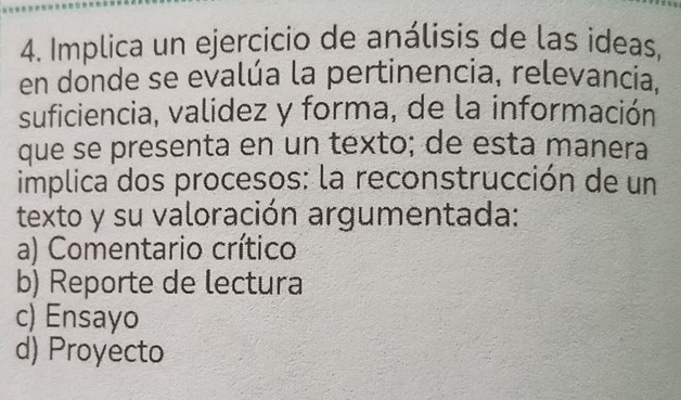 Implica un ejercicio de análisis de las ideas,
en donde se evalúa la pertinencia, relevancia.
suficiencia, validez y forma, de la información
que se presenta en un texto; de esta manera
implica dos procesos: la reconstrucción de un
texto y su valoración argumentada:
a) Comentario crítico
b) Reporte de lectura
c) Ensayo
d) Proyecto