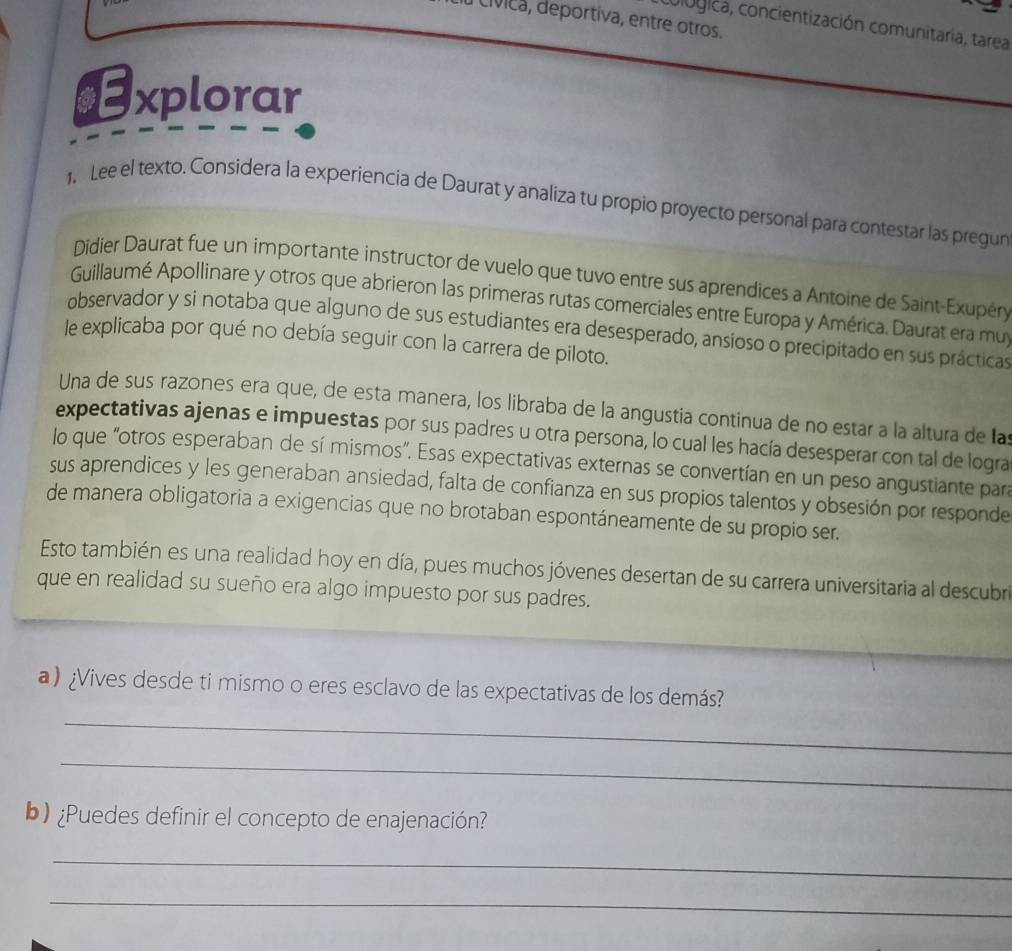 Civica, deportiva, entre otros. 
cologica, concientización comunitaria, tarea 
$Explorar 
1. Lee el texto. Considera la experiencia de Daurat y analiza tu propio proyecto personal para contestar las pregun 
Didier Daurat fue un importante instructor de vuelo que tuvo entre sus aprendices a Antoine de Saint-Exupéry 
Guillaumé Apollinare y otros que abrieron las primeras rutas comerciales entre Europa y América. Daurat era mu 
observador y si notaba que alguno de sus estudiantes era desesperado, ansioso o precipitado en sus prácticas 
le explicaba por qué no debía seguir con la carrera de piloto. 
Una de sus razones era que, de esta manera, los libraba de la angustia continua de no estar a la altura de las 
expectativas ajenas e impuestas por sus padres u otra persona, lo cual les hacía desesperar con tal de logra 
lo que "otros esperaban de sí mismos". Esas expectativas externas se convertían en un peso angustiante para 
sus aprendices y les generaban ansiedad, falta de confianza en sus propios talentos y obsesión por responde 
de manera obligatoria a exigencias que no brotaban espontáneamente de su propio ser. 
Esto también es una realidad hoy en día, pues muchos jóvenes desertan de su carrera universitaria al descubri 
que en realidad su sueño era algo impuesto por sus padres. 
_ 
a) ¿Vives desde ti mismo o eres esclavo de las expectativas de los demás? 
_ 
b) ¿Puedes definir el concepto de enajenación? 
_ 
_