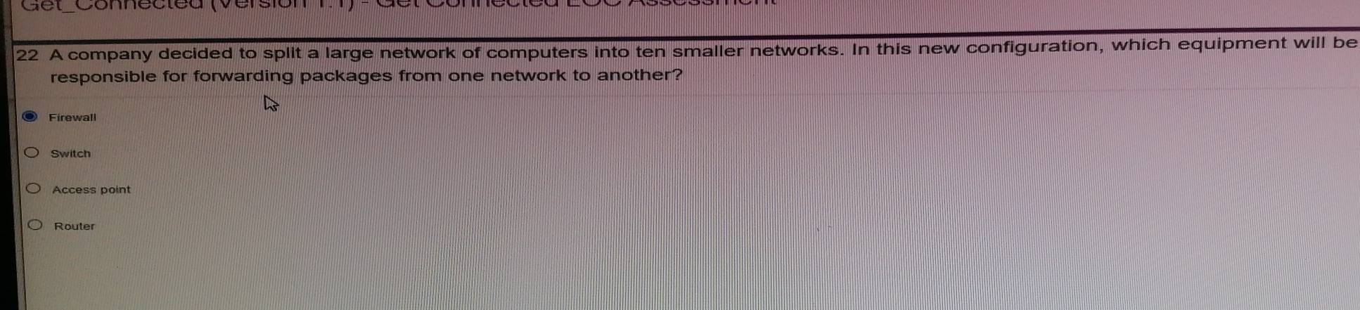 Gel Connecleu versión 
22 A company decided to split a large network of computers into ten smaller networks. In this new configuration, which equipment will be 
responsible for forwarding packages from one network to another? 
Firewall 
Switch 
Access point 
Router