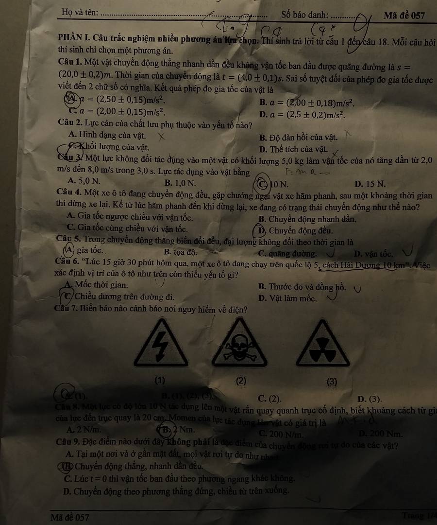Họ và tên:_ Số báo danh:_ Mã đề 057
..…...
PHÀN I. Câu trắc nghiệm nhiều phương án Kra chọn. Thí sinh trả lời từ cầu 1 đến câu 18. Mỗi câu hỏi
thí sinh chỉ chọn một phương án.
Câu 1. Một vật chuyển động thẳng nhanh dần đều không vận tốc ban đầu được quãng đường là s=
(20,0± 0,2)m.. Thời gian của chuyền động là t=(4,0± 0,1) 1 s. Sai số tuyệt đối của phép đo gia tốc được
viết đến 2 chữ số có nghĩa. Kết quả phép đo gia tốc của vật là
a=(2,50± 0,15)m/s^2.
B. a=(2,00± 0,18)m/s^2.
C. a=(2,00± 0,15)m/s^2.
D. a=(2,5± 0,2)m/s^2.
Câu 2. Lực cản của chất lưu phụ thuộc vào yếu tố nào?
A. Hình dạng của vật. B. Độ đàn hồi của vật.
C. Khối lượng của vật. D. Thể tích của vật.
Cầu 3. Một lực không đổi tác dụng vào một vật có khối lượng 5,0 kg làm vận tốc của nó tăng dần từ 2,0
m/s đến 8,0 m/s trong 3,0 s. Lực tác dụng vào vật bằng
A. 5,0 N. B. 1,0 N. C 10 N. D. 15 N.
Câu 4. Một xe ô tô đang chuyển động đều, gặp chướng ngại vật xe hãm phanh, sau một khoảng thời gian
thì dừng xe lại. Kể từ lúc hãm phanh đến khi dừng lại, xe đang có trạng thái chuyển động như thế nào?
A. Gia tốc ngược chiều với vận tốc. B. Chuyển động nhanh dần.
C. Gia tốc cùng chiều với vận tốc. D, Chuyển động đều.
Câu 5. Trong chuyển động thẳng biến đổi đều, đại lượng không đổi theo thời gian là
(A) gia tốc. B. tọa độ. C. quãng đường. D. vận tốc.
Cầu 6. “Lúc 15 giờ 30 phút hôm qua, một xe ô tô đang chạy trên quốc lộ 5, cách Hải Dương 10 km':Việc
xác định vị trí của ô tô như trên còn thiếu yếu tổ gì?
A Mốc thời gian. B. Thước đo và đồng hồ.
Chiều dương trên đường đi. D. Vật làm mốc.
Cầu 7. Biển báo nào cảnh báo nơi nguy hiểm về điện?
I
(1) (2) (3)
(1) B. (1), (2), (3), C. (2). D. (3).
Câu 8. Một lục có độ lớn 10 N tác dụng lên một vật rấn quay quanh trục cố định, biết khoảng cách từ gi
của lục đến trục quay là 20 cm. Momen của lực tác dụng lêu vật có giá trị là
A. 2 N/m. Ba2 Nm. C. 200 N/m. D. 200 Nm.
Câu 9. Đặc điểm nào dưới đây không phải là đặc điểm của chuyển động rưi tự do của các vật?
A. Tại một nơi và ở gần mặt đất, mọi vật rơi tự do như nhan
⑧ Chuyển động thắng, nhanh dần đều.
C. Lúc t=0 thì vận tốc ban đầu theo phương ngang khác không.
D. Chuyển động theo phương thẳng đứng, chiều từ trên xuống.
Mã đề 057 Trang 1/4
