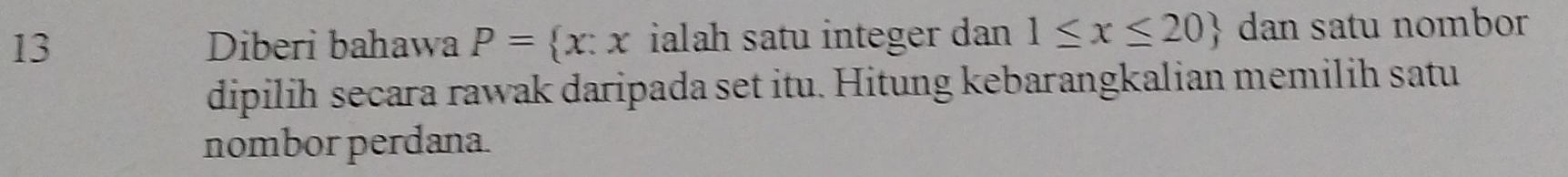 Diberi bahawa P= x:x ialah satu integer dan 1≤ x≤ 20 dan satu nombor 
dipilih secara rawak daripada set itu. Hitung kebarangkalian memilih satu 
nombor perdana.