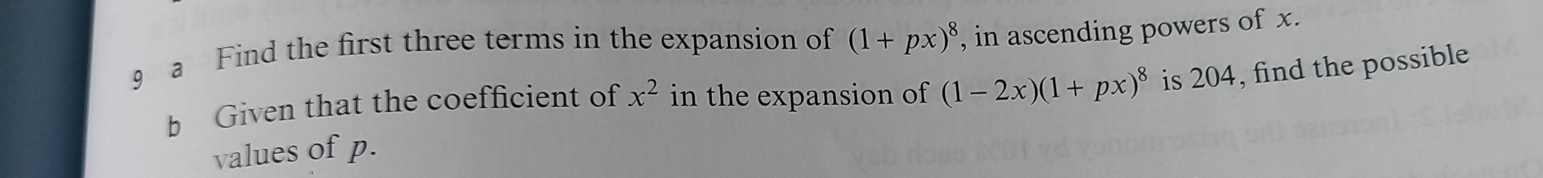 a Find the first three terms in the expansion of (1+px)^8 , in ascending powers of x. 
b Given that the coefficient of x^2 in the expansion of (1-2x)(1+px)^8 is 204, find the possible 
values of p.