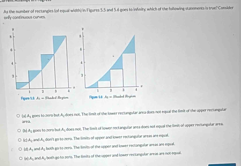 As the number of rectangles (of equal width) in Figures 5.5 and 5.6 goes to infnity, which of the following statements is true? Consider
onfy continuous curves.
8
6
4
2
1 2 3 4
r
Figure 5.6: A_2=S Rhaded Region
(a) A_1 goes to zero but A_2 does not. The limit of the lower rectangular area does not equal the limit of the upper rectangular
area.
(b) A_2 goes to zero but A_1 does not. The limit of lower rectangular area does not equal the limit of upper rectangular area.
(c) A_2 and A_1 don't go to zero. The limits of upper and lower rectangular areas are equal.
(d) A_1 and A_2 both go to zero. The limits of the upper and lower rectangular areas are equal.
(e) A_1 and A_2 both go to zero. The limits of the upper and lower rectangular areas are not equal.