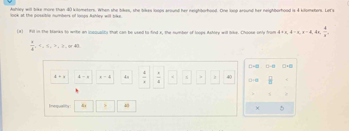 Ashley will bike more than 40 kilometers. When she bikes, she bikes loops around her neighborhood. One loop around her neighborhood is 4 kilometers. Let's 
look at the possible numbers of loops Ashley will bike. 
(a) Fill in the blanks to write an inequality that can be used to find x, the number of loops Ashley will bike. Choose only from 4+x, 4-x, x-4, 4x,  4/x ,
 x/4 , , ≤ , , ≥ , or 40.
□ +□ □ -□ □ * □
4+x 4-x x-4 4x  4/x   x/4  S > 2 40 □ / □  □ /□   < 
S  2
Inequality: 4x > 40
× 5