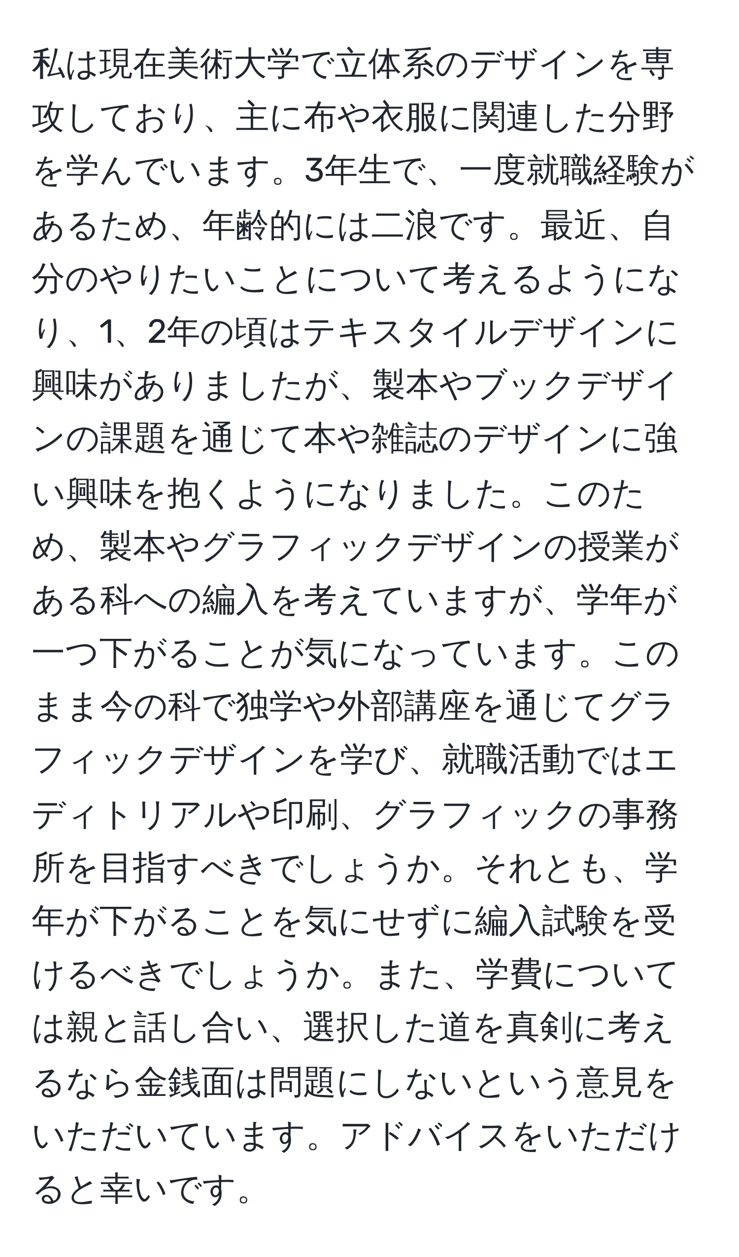 私は現在美術大学で立体系のデザインを専攻しており、主に布や衣服に関連した分野を学んでいます。3年生で、一度就職経験があるため、年齢的には二浪です。最近、自分のやりたいことについて考えるようになり、1、2年の頃はテキスタイルデザインに興味がありましたが、製本やブックデザインの課題を通じて本や雑誌のデザインに強い興味を抱くようになりました。このため、製本やグラフィックデザインの授業がある科への編入を考えていますが、学年が一つ下がることが気になっています。このまま今の科で独学や外部講座を通じてグラフィックデザインを学び、就職活動ではエディトリアルや印刷、グラフィックの事務所を目指すべきでしょうか。それとも、学年が下がることを気にせずに編入試験を受けるべきでしょうか。また、学費については親と話し合い、選択した道を真剣に考えるなら金銭面は問題にしないという意見をいただいています。アドバイスをいただけると幸いです。