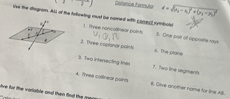 (2,frac 2) Distance Formula: d=sqrt((x_2)-x_1)^2+(y_2-y_1)^2
Use the diagram. ALL of the following must be named with correct symbols! 
V 
s P m
1. Three noncollinear points 5. One pair of opposite rays
R
2. Three coplanar points 6. The plane 
3. Two intersecting lines 7. Two line segments 
4. Three collinear points 8. Give another name for line AB. 
lve for the variable and then find the mea