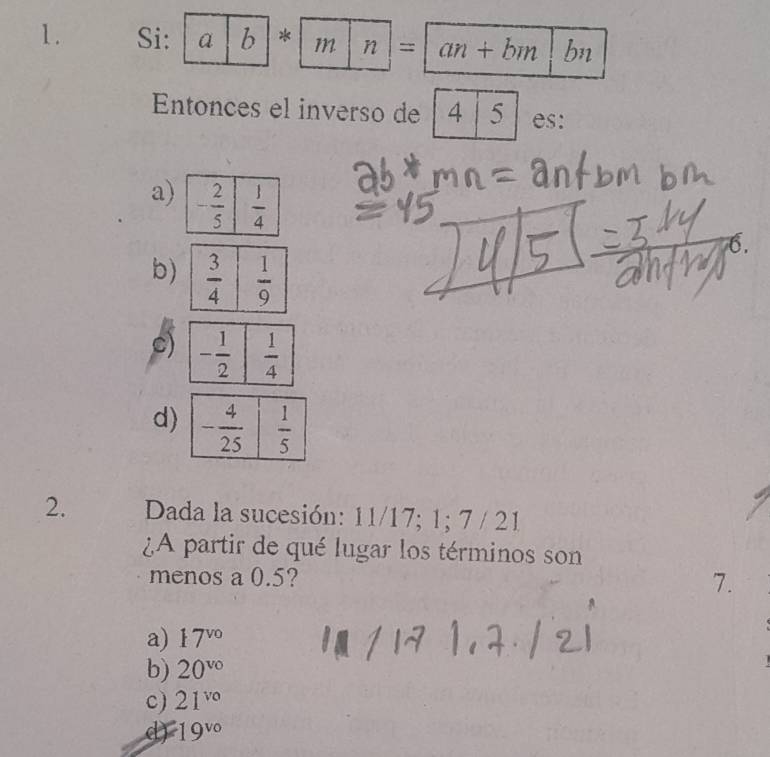 Si: a |b|*| m |n|=|an+bm bn
Entonces el inverso de 4 5 es:
a)
76.
b)
c)
d)
2. Dada la sucesión: 11/17; 1; 7 / 21
¿A partir de qué lugar los términos son
menos a 0.5? 7.
a) 17^(vo)
b) 20^(vo)
c) 21^(vo)
d) 19^(vo)