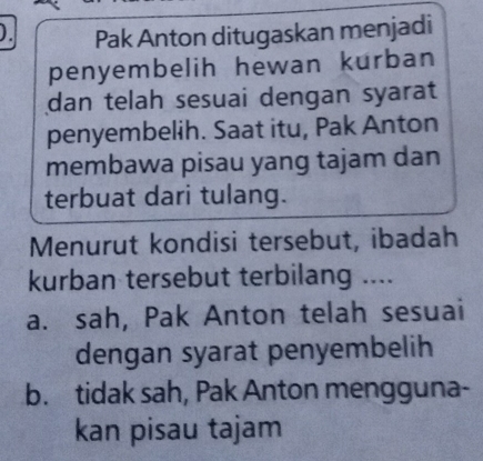 ). Pak Anton ditugaskan menjadi
penyembelih hewan kurban
dan telah sesuai dengan syarat 
penyembelih. Saat itu, Pak Anton
membawa pisau yang tajam dan
terbuat dari tulang.
Menurut kondisi tersebut, ibadah
kurban tersebut terbilang ....
a. sah, Pak Anton telah sesuai
dengan syarat penyembelih
b. tidak sah, Pak Anton mengguna-
kan pisau tajam