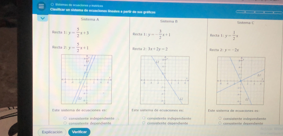 ○ Sistemas de ecuaciones y matrices
Clasificar un sistema de ecuaciones lineales a partir de sus gráficos
Sistema A Sistema B Sistema C
Recta 1:y= 5/2 x+3 Recta 1:y=- 3/2 x+1
Recta 1:y= 1/2 x
Recta 2:y= 5/2 x+1 Recta 2: 3x+2y=2 Recta 2:y=-2x

Este sistema de ecuaciones es: Este sistema de ecuaciones es: Este sistema de ecuaciones es:
consistente independiente consistente independiente consistente independiente
consistente dependiente consistente dependiente consistente dependiente
Explicación Verificar