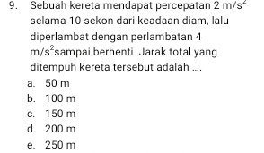 Sebuah kereta mendapat percepatan 2m/s^2
selama 10 sekon dari keadaan diam. lalu
diperlambat dengan perlambatan 4
m/s^2 sampai berhenti. Jarak total yang
ditempuh kereta tersebut adalah ....
a. 50 m
b. 100 m
c. 150 m
d. 200 m
e. 250 m