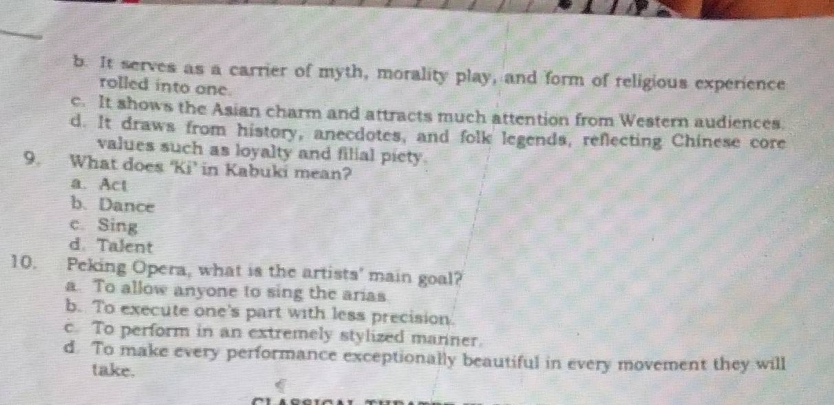 b. It serves as a carrier of myth, morality play, and form of religious experience
rolled into one
c. It shows the Asian charm and attracts much attention from Western audiences
d. It draws from history, anecdotes, and folk legends, reflecting Chinese core
values such as loyalty and filial piety
9. What does ‘Ki’ in Kabuki mean?
a. Act
b. Dance
c. Sing
d. Talent
10. Peking Opera, what is the artists' main goal?
a. To allow anyone to sing the arias
b. To execute one's part with less precision.
c. To perform in an extremely stylized manner.
d. To make every performance exceptionally beautiful in every movement they will
take.