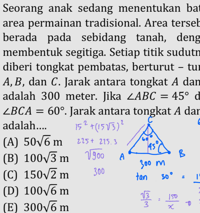 Seorang anak sedang menentukan bat
area permainan tradisional. Area terseb
berada pada sebidang tanah, deng
membentuk segitiga. Setiap titik sudutn
diberi tongkat pembatas, berturut - tur
A, B, dan C. Jarak antara tongkat A dan
adalah 300 meter. Jika ∠ ABC=45° d
∠ BCA=60°. Jarak antara tongkat A dar
adalah....

(A) 50sqrt(6)m
(B) 100sqrt(3)m
(C) 150sqrt(2)m
(D) 100sqrt(6)m
(E) 300sqrt(6)m