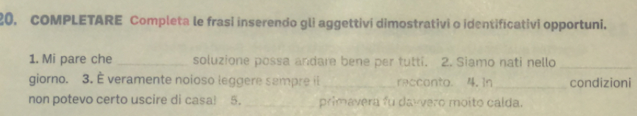 COMPLETARE Completa le frasi inserendo gli aggettivi dimostrativi o identificativi opportuni. 
1. Mi pare che _soluzione possa andare bene per tutti. 2. Siamo nati nello_ 
giorno. 3. É veramente noioso leggere sempre il _recconto. 4. In_ condizioni 
non potevo certo uscire di casa! 5. _primavera fu dawvero moito calda.