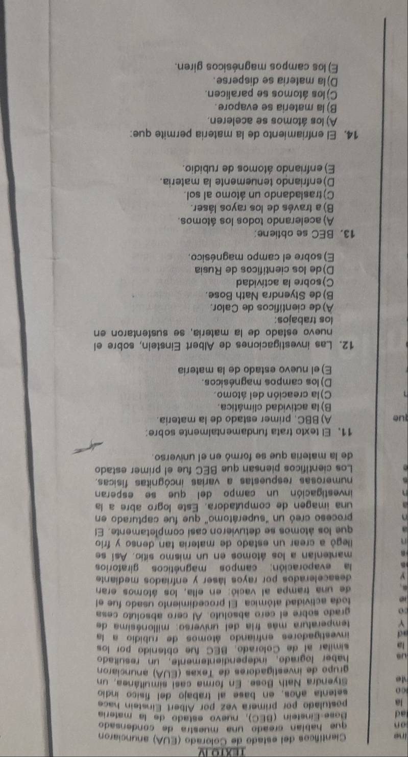 TEXTO IV
ine Científicos del estado de Colorado (EUA) anunciaron
on que habían creado una muestra de condensado
ad  Base-Einsteín (BEC), nuevo estado de la matería
la postulado por primera vez por Álbert Einstein hace
co setenta años, en base al trabajo del físico indio
Styendra Nath Bose. En forma casi simultánea, un
grupo de investigadores de Texas (EUA) anunciaron
Us haber logrado, independientemente, un resuitado
la similar al de Colorado, BEC fue obtenido por los
ad investigadores enfriando átomos de rubidio a la
Y temperatura más fria del universo: milionásima de
Do grado sobre el cero absoluto. Al cero absoluto cesa
toda actividad atómica. El procedimiento usado fue el
de una trampa al vació: en ella, los átomos eran
desacelerados por rayos láser y enfriados mediante
la evaporación: campos magnéticos giratorios
mantenían a los átomos en un mismo sitio. Así se
llegó a crear un estado de matería tan denso y frío
que los átomos se detuvieron casí completamente. El
proceso creó un "superátomo" que fue capturado en
una imagen de computadora. Este logro abre a la
investigación un campo del que se esperan
numerosas respuestas a varias incógnitas físicas.
Los cientificos piensan que BEC fue el primer estado
de la materia que se formó en el universo.
11. El texto trata fundamentalmente sobre:
lue A) BBC, primer estado de la matería.
B) la actividad climática.
C)la creación del átomo.
D) los campos magnésicos.
E) el nuevo estado de la matería
12. Las investigaciones de Albert Einstein, sobre el
nuevo estado de la matería, se sustentaron en
los trabajos:
A) de científicos de Calor.
B) de Styendra Nath Bose.
C)sobre la actividad
D)de los científicos de Rusia
E) sobre el campo magnésico.
13. BEC se obtiene:
A) acelerando todos los átomos.
B)a través de los rayos láser.
C)trasladando un átomo al sol.
D)enfriando tenuemente la materia.
E) enfriando átomos de rubidio.
14. El enfriamiento de la matería permite que:
A) los átomos se aceleren.
B) la materia se evapore.
C) los átomos se paralicen.
D) la materia se disperse.
E) los campos magnésicos giren.