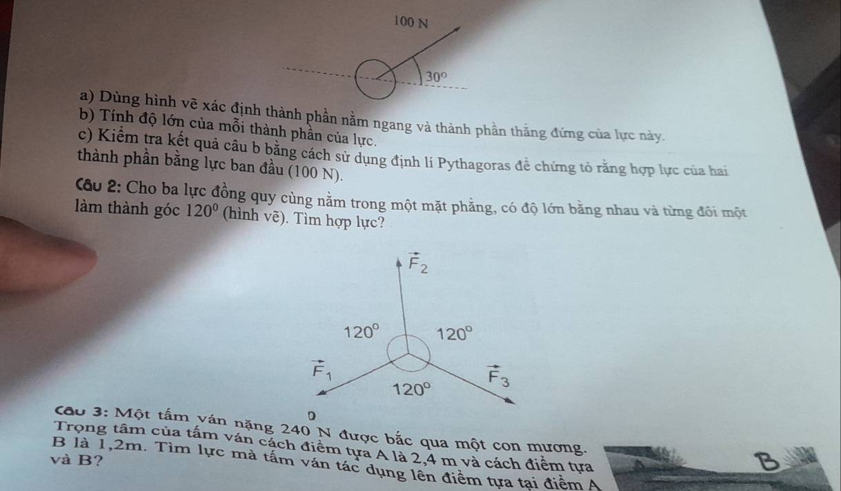 100 N
30°
a) Dùng hình vẽ xác định thành phần nằm ngang và thành phần thằng đứng của lực này.
b) Tính độ lớn của mỗi thành phần của lực.
c) Kiểm tra kết quả câu b bằng cách sử dụng định lí Pythagoras để chứng tỏ rằng hợp lực của hai
thành phần bằng lực ban đầu (100 N).
Câu 2: Cho ba lực đồng quy cùng nằm trong một mặt phẳng, có độ lớn bằng nhau và từng đôi một
làm thành góc 120° (hình vẽ). Tìm hợp lực?
Cáo 3: Một tấm ván nặng 240 N được bắc qua một con mương.
Trọng tâm của tấm ván cách điểm tựa A là 2,4 m và cách điểm tựa
và B?
3
B là 1,2m. Tìm lực mà tấm ván tác dụng lên điểm tựa tai điểm A