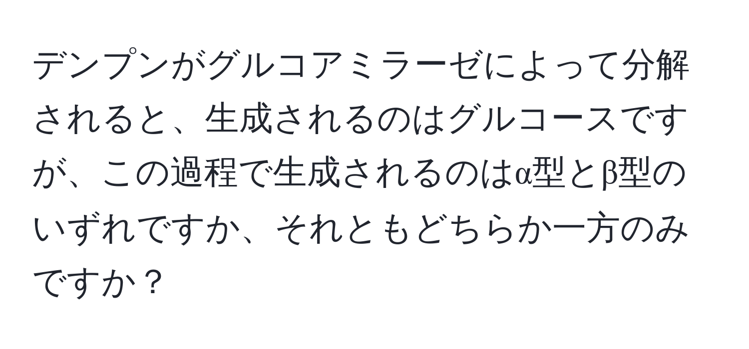 デンプンがグルコアミラーゼによって分解されると、生成されるのはグルコースですが、この過程で生成されるのはα型とβ型のいずれですか、それともどちらか一方のみですか？