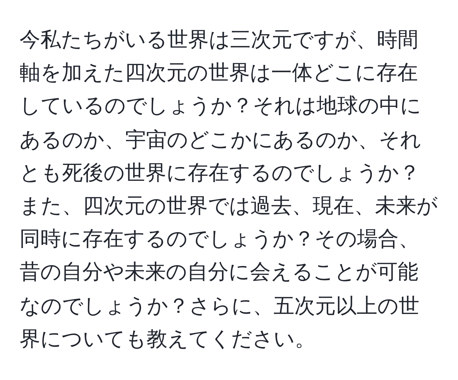 今私たちがいる世界は三次元ですが、時間軸を加えた四次元の世界は一体どこに存在しているのでしょうか？それは地球の中にあるのか、宇宙のどこかにあるのか、それとも死後の世界に存在するのでしょうか？また、四次元の世界では過去、現在、未来が同時に存在するのでしょうか？その場合、昔の自分や未来の自分に会えることが可能なのでしょうか？さらに、五次元以上の世界についても教えてください。