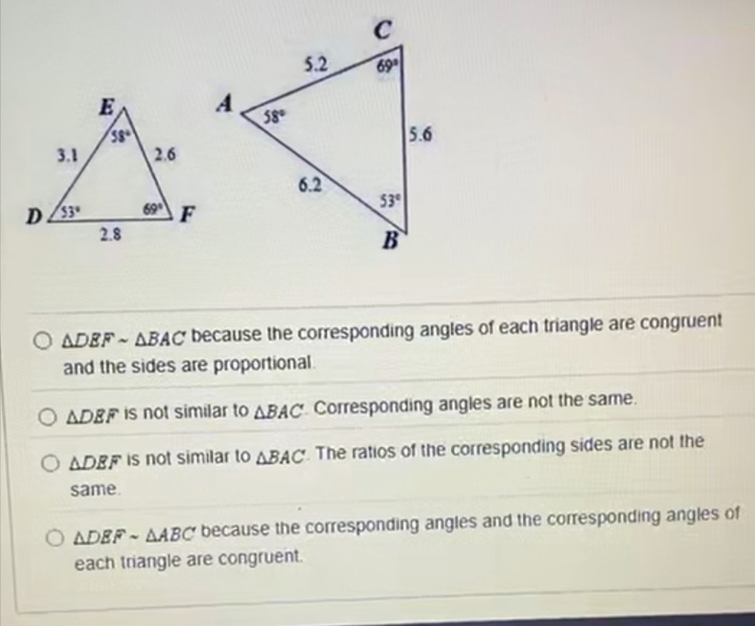 △ DEFsim △ BAC because the corresponding angles of each triangle are congruent
and the sides are proportional.
△ DEF is not similar to △ BAC Corresponding angles are not the same.
△ DEF is not similar to △ BAC. The ratios of the corresponding sides are not the
same.
△ DEFsim △ ABC because the corresponding angles and the corresponding angles of
each triangle are congruent.