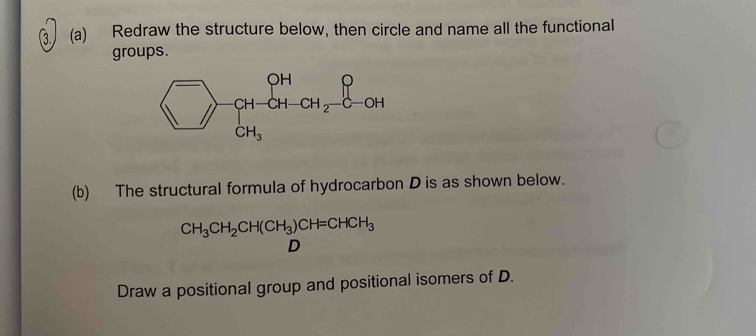 ③ (a) Redraw the structure below, then circle and name all the functional
groups.
(b) The structural formula of hydrocarbon D is as shown below.
CH_3CH_2CH(CH_3)CH=CHCH_3
D
Draw a positional group and positional isomers of D.