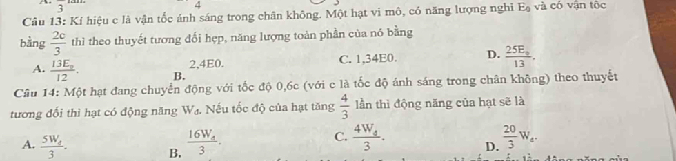 overline 3
4
Câu 13: Kí hiệu c là vận tốc ánh sáng trong chân không. Một hạt vi mô, có năng lượng nghi E_0 và có vận tốc
bằng  2c/3  thì theo thuyết tương đối hẹp, năng lượng toàn phần của nó bằng
A. frac 13E_012.
2, 4E0. C. 1,34E0. D. frac 25E_circ 13.
B.
Câu 14: Một hạt đang chuyển động với tốc độ 0,6c (với c là tốc độ ánh sáng trong chân không) theo thuyết
tương đối thì hạt có động năng V_d. Nếu tốc độ của hạt tăng  4/3  lần thì động năng của hạt sẽ là
C. frac 4W_43. 
A. frac 5W_e3. frac 16W_d3.  20/3 W_e. 
B.
D.