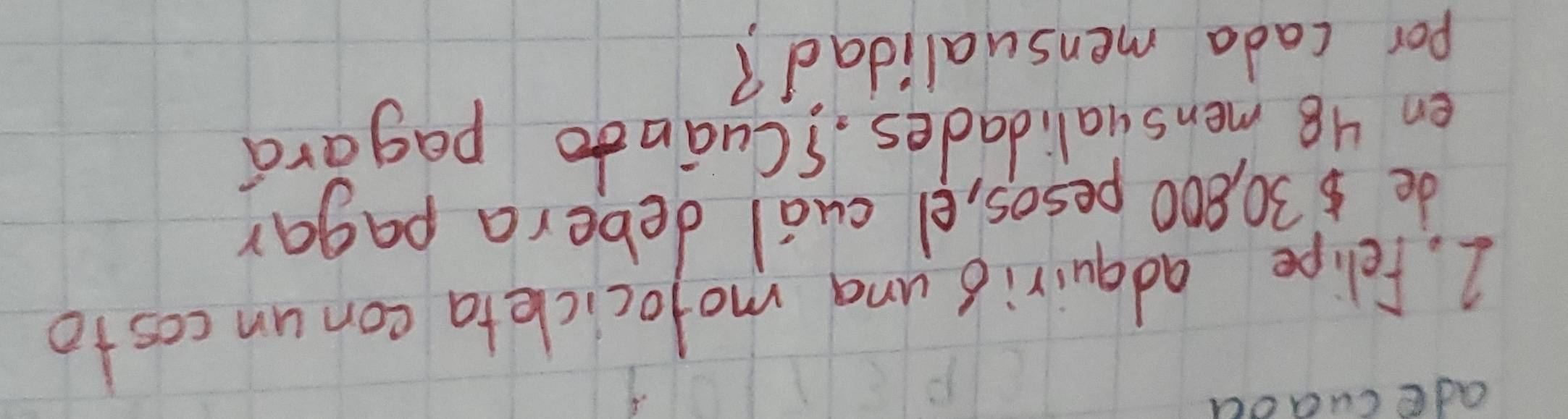 adecuaoa 
2. Felipe adquirio una mofocicleta conun costo 
de $30, 800 pesos, el cual debera pagar 
en 48 mensualidades. 1Cuānto pagara 
por cada mensualidad?