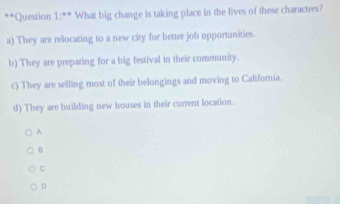 What big change is taking place in the lives of these characters?
a) They are relocating to a new city for better job opportunities.
b) They are preparing for a big festival in their community.
c) They are selling most of their belongings and moving to California.
d) They are building new houses in their current location.
A
B
C
D