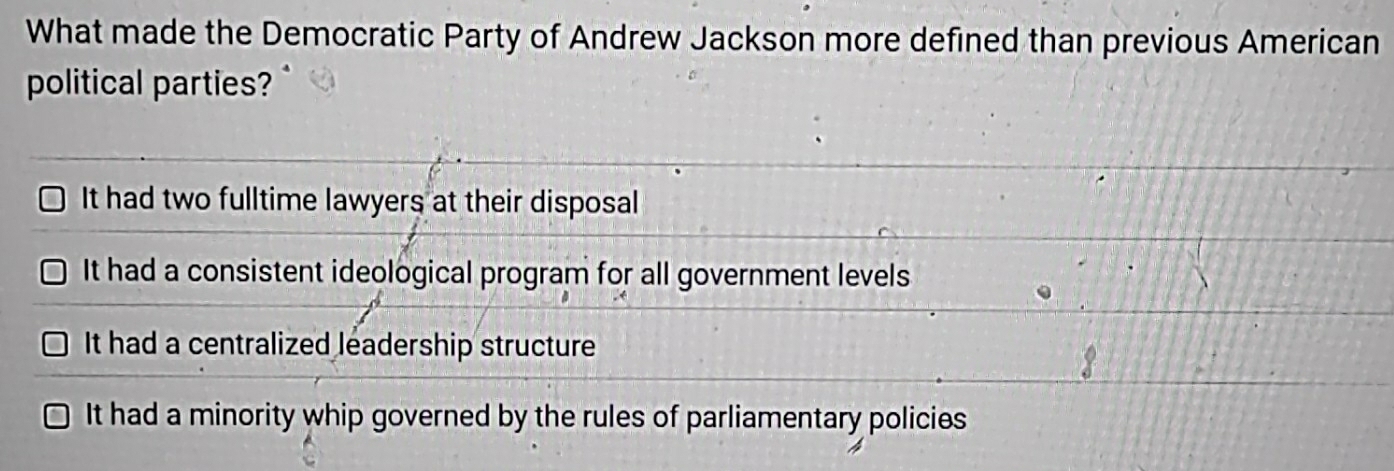 What made the Democratic Party of Andrew Jackson more defined than previous American
political parties?
It had two fulltime lawyers at their disposal
It had a consistent ideological program for all government levels
It had a centralized leadership structure
It had a minority whip governed by the rules of parliamentary policies