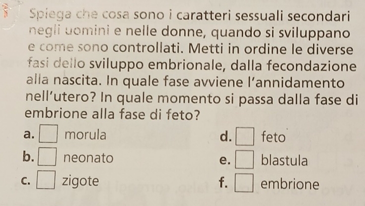 Spiega che cosa sono i caratteri sessuali secondari
negli uomini e nelle donne, quando si sviluppano
e come sono controllati. Metti in ordine le diverse
fasi dello sviluppo embrionale, dalla fecondazione
1 V an nidamento
alla nascita. In quale fase avviene l’
nell’utero? In quale momento si passa dalla fase di
embrione alla fase di feto?
a. □ morula d. □ feto
b. □ neonato blastula
e. □
C. □ zigote f. □ embrione