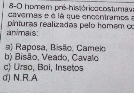 8-0 homem pré-históricocostumava
cavernas e é lá que encontramos a
pinturas realizadas pelo homem co
animais:
a) Raposa, Bisão, Camelo
b) Bisão, Veado, Cavalo
c) Urso, Boi, Insetos
d) N.R.A