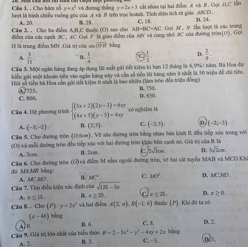 Môr cấu nôr th si ch chộn một phưon,
Câu 1. . Cho hàm số y=x^2 và đường thẳng y=2x+3 cắt nhau tại hai điểm A và B. Gọi D,C lần
lượt là hình chiếu vuông góc của A và B trên trục hoành. Tính diện tích tứ giác ABCD .
A. 20. B. 28. C. 18. D. 24.
Câu 2. . Cho ba điểm A,B,C thuộc (O) sao cho AB=BC=AC. Gọi M , N lần lượt là các trung
điểm của các cạnh BC, AC.Gọi F là giao điểm của MN và cung nhỏ BC của đường tròn(O). Gọi
H là trung điểm MN .Giá trị của sin widehat OFH bàng
A.  3/11 .  1/4 .  1/3 .
B.
C.
D.  2/9 .
Câu 3. Một ngân hàng đang áp dụng lãi suất gửi tiết kiệm kì hạn 12 tháng là 6,9% / năm. Bà Hoa dự
kiến gửi một khoản tiền vào ngân hàng này và cần số tiền lãi hàng năm ít nhất là 50 triệu đề chi tiêu.
Hỏi số tiền bà Hoa cần gửi tiết kiệm ít nhất là bao nhiêu (làm tròn đến triệu đồng)
A. 725. B. 750.
C. 800. D. 650.
Câu 4. Hệ phương trình beginarrayl (3x+2)(2y-3)=6xy (4x+5)(y-5)=4xyendarray. có nghiệm là
A. (-3;-2). B. (2;3). C. (-2;3). D. (-2;-3).
Câu 5. Cho đường tròn (0;6cm). Vẽ sáu đường tròn bằng nhau bán kính R đều tiếp xúc trong với
(O) và mỗi đường tròn đều tiếp xúc với hai đường tròn khác bên cạnh nó. Giá trị của R là
A. 3cm. B. 2cm. C. 2sqrt(3)cm.
D. 3sqrt(2)cm.
Câu 6. Cho đường tròn (O)và điểm M nằm ngoài đường tròn, vẽ hai cát tuyến MAB và MCD.Khi
đó MA.MB bằng:
A. MC.MO .
B. MC^2. C. MO^2. D. MC.MD .
Câu 7. Tìm điều kiện xác định của sqrt(125-5x)
A. x≤ 15.
C,
D.
B. x≥ 25. x≤ 25. x≥ 0.
Câu 8. . Cho (P): y=2x^2 và hai điểm A(2;a),B(-1;b) thuộc (P). Khi đó ta có
(a-4b) bằng
A, 0. B. 6. C. 8. D. 2.
Câu 9. Giá trị lớn nhất của biểu thức B=2-5x^2-y^2-4xy+2x bằng
A. 2. B. 3. C. −3. D. 1.