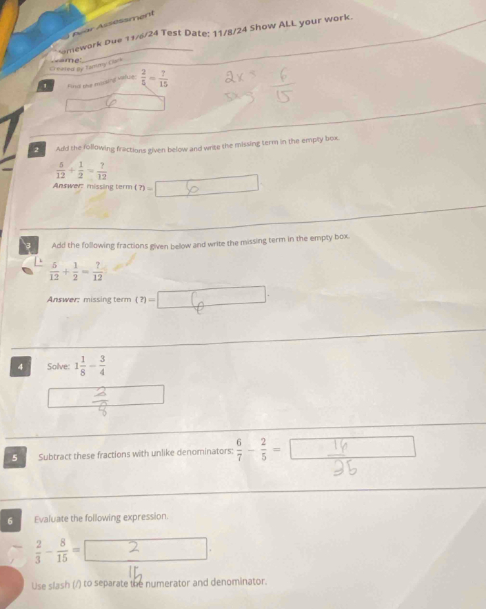 Asar Assessment 
_ 
C omework Due 11/6/24 Test Date: 11/8/24 Show ALL your work. 
Created By Tammy Clark 
1 Find the missing value;  2/5 = ?/15 
2 Add the following fractions given below and write the missing term in the empty box
 5/12 + 1/2 = ?/12 
Answer missing term (?)=
3 Add the following fractions given below and write the missing term in the empty box.
 5/12 + 1/2 = ?/12 
Answer: missing term (?)=□
4 Solve: 1 1/8 - 3/4 
5 Subtract these fractions with unlike denominators:  6/7 - 2/5 =□
6 Evaluate the following expression.
 2/3 - 8/15 =
Use slash (/) to separate the numerator and denominator.