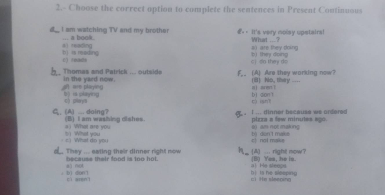 2.- Choose the correct option to complete the sentences in Present Continuous
I am watching TV and my brother €.- It's very noisy upstairs!
“ a book. What ...?
a reading a) are they doing
b) is reading b) they doing
c) reads c) do they do
Thomas and Patrick ... outside F.. (A) Are they working now?
in the yard now. (B) No, they ....
are playing a) aren't
b) is playing b) don't
c) plays c) isn't
C_5 , (A) ... doing? . i ... dinner because we ordered 
(B) I am washing dishes. pizza a few minutes ago.
a) What are you a) am not making
b) What you b) don't make
c) What do you c) not make
They ... eating their dinner right now (A) ... right now?
because their food is too hot. (B) Yes, he is.
a) not a) He sleeps
b) don'l b) Is he sleeping
cì aren't c) He sleeoina