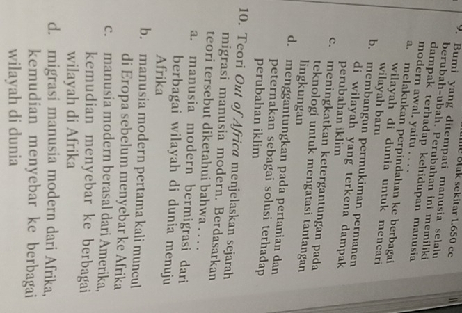 Btak sekitar 1.650 cc
9. Bumi yang ditempati manusia selalu
berubah-ubah. Perubahan ini memiliki
dampak terhadap kehidupan manusia
modern awal, yaitu . . . .
a. melakukan perpindahan ke berbagai
wilayah di dunia untuk mencari
wilayah baru
b. membangun permukiman permanen
di wilayah yang terkena dampak
perubahan iklim
c. meningkatkan ketergantungan pada
teknologi untuk mengatasi tantangan
lingkungan
d. menggantungkan pada pertanian dan
peternakan sebagai solusi terhadap
perubahan iklim
10. Teori Out of Africa menjelaskan sejarah
migrasi manusia modern. Berdasarkan
teori tersebut diketahui bahwa . . . .
a. manusia modern bermigrasi dari
berbagai wilayah di dunia menuju
Afrika
b. manusia modern pertama kali muncul
di Eropa sebelum menyebar ke Afrika
c. manusia modern berasal dari Amerika,
kemudian menyebar ke berbagai
wilayah di Afrika
d. migrasi manusia modern dari Afrika,
kemudian menyebar ke berbagai
wilayah di dunia