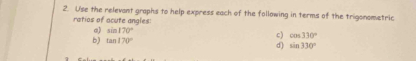Use the relevant graphs to help express each of the following in terms of the trigonometric 
ratios of acute angles: 
a) sin 170°
b) tan 170°
c) cos 330°
d) sin 330°
2
