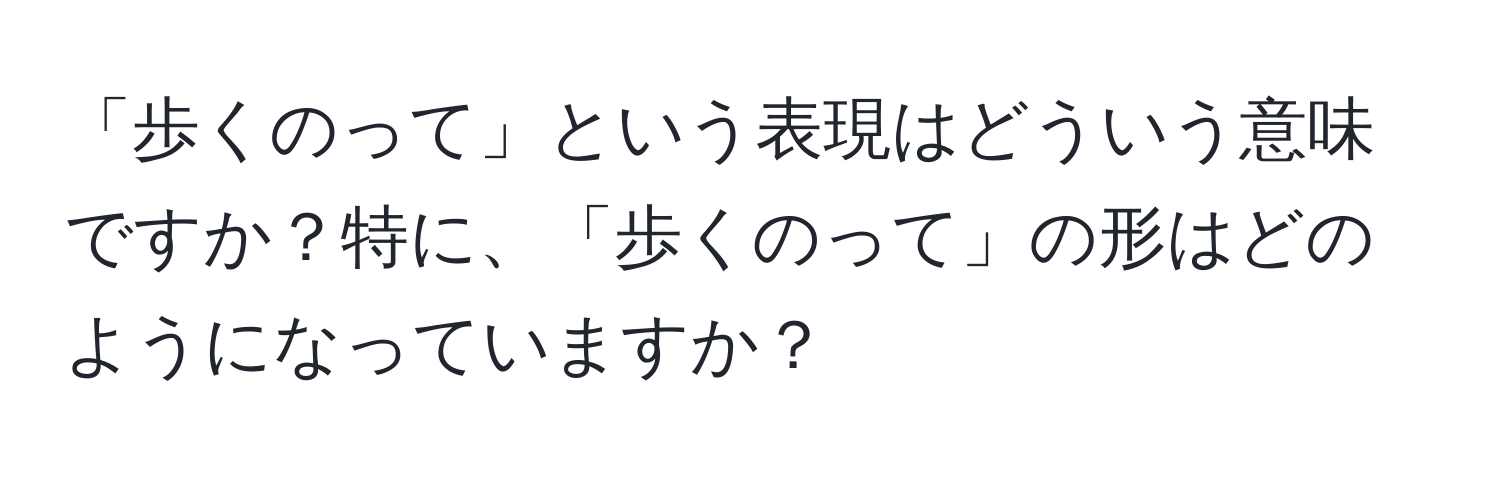 「歩くのって」という表現はどういう意味ですか？特に、「歩くのって」の形はどのようになっていますか？