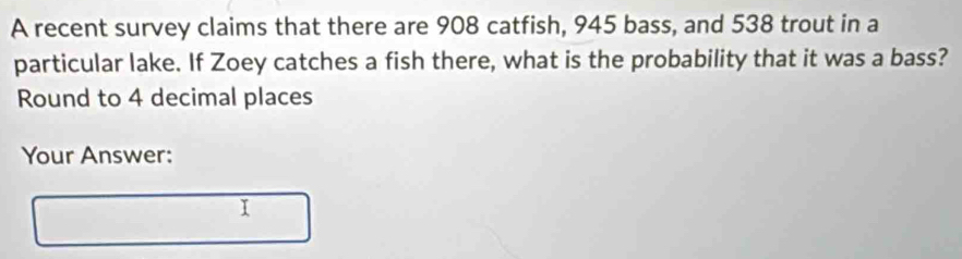 A recent survey claims that there are 908 catfish, 945 bass, and 538 trout in a 
particular lake. If Zoey catches a fish there, what is the probability that it was a bass? 
Round to 4 decimal places 
Your Answer: 
I