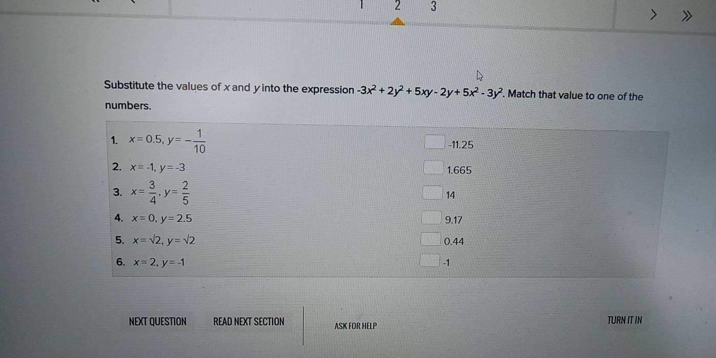 2 3
Substitute the values of x and y into the expression -3x^2+2y^2+5xy-2y+5x^2-3y^2. Match that value to one of the
numbers.
NEXT QUESTION READ NEXT SECTION ASK FOR HELP TURN IT IN