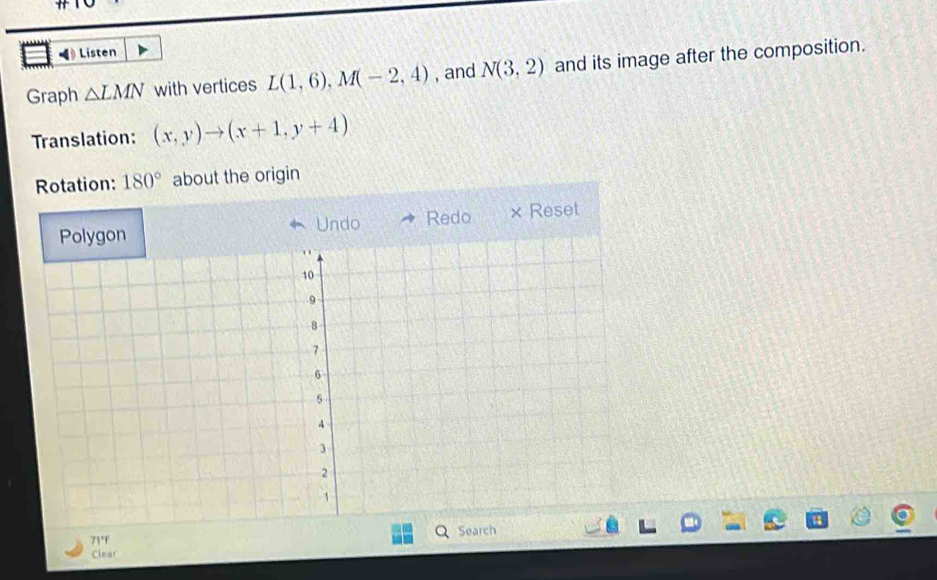 ◀ Listen 
Graph △ LMN with vertices L(1,6), M(-2,4) , and N(3,2) and its image after the composition. 
Translation: (x,y)to (x+1,y+4)
Rotation: 180° about the origin 
ndo Redo × Reset 
71°f 
Clear